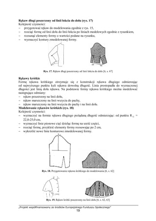 „Projekt współfinansowany ze środków Europejskiego Funduszu Społecznego”
19
Rękaw długi poszerzony od linii łokcia do dołu (rys. 17)
Kolejność czynności:
− przygotować rękaw do modelowania zgodnie z rys. 15,
− rozciąć formę od linii dołu do linii łokcia po liniach modelowych zgodnie z rysunkiem,
− rozsunąć elementy formy o wartości podane na rysunku,
− wyznaczyć kontury zmodelowanej formy.
Rys. 17. Rękaw długi poszerzony od linii łokcia do dołu [6, s. 67]
Rękawy krótkie
Formę rękawa krótkiego otrzymuje się z konstrukcji rękawa długiego odmierzając
od najwyższego punktu kuli rękawa dowolną długość. Linia prostopadła do wyznaczonej
długości jest linią dołu rękawa. Na podstawie formy rękawa krótkiego można modelować
następujące odmiany:
− rękaw poszerzony na linii dołu,
− rękaw marszczony na linii wszycia do pachy,
− rękaw marszczony na linii wszycia do pachy i na linii dołu.
Modelowanie rękawów krótkich (rys. 18)
Kolejność czynności:
− wyznaczyć na formie rękawa długiego pożądaną długość odmierzając: od punktu R12 =
22,0-25,0 cm,
− wyznaczyć linie pionowe cięć dzieląc formę na sześć części,
− rozciąć formę, przykleić elementy formy rozsuwając po 2 cm,
− wykreślić nowe linie konturowe zmodelowanej formy.
Rys. 18. Przygotowanie rękawa krótkiego do modelowania [6, s. 62]
Rys. 19. Rękaw krótki poszerzony na linii dołu [6, s. 62, 63]
 