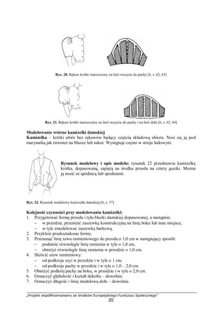 „Projekt współfinansowany ze środków Europejskiego Funduszu Społecznego”
20
Rys. 20. Rękaw krótki marszczony na linii wszycia do pachy [6, s. 62, 63]
Rys. 21. Rękaw krótki marszczony na linii wszycia do pachy i na linii dołu [6, s. 62, 64]
Modelowanie wtórne kamizelki damskiej
Kamizelka – krótki ubiór bez rękawów będący częścią składową ubioru. Nosi się ją pod
marynarką jak również na bluzce lub sukni. Występuje często w stroju ludowym.
Rysunek modelowy i opis modelu: rysunek 22 przedstawia kamizelkę
krótka, dopasowaną, zapiętą na środku przodu na cztery guziki. Można
ją nosić ze spódnicą lub spodniami.
Rys. 22. Rysunek modelowy kamizelki damskiej [6, s. 37]
Kolejność czynności przy modelowaniu kamizelki:
1. Przygotować formę przodu i tyłu bluzki damskiej dopasowanej, a następnie:
− w przodzie, przenieść zaszewkę konstrukcyjną na linię boku lub inne miejsce,
− w tyle zmodelować zaszewkę barkową.
2. Przykleić przekształcone formy.
3. Przesunąć linię szwu ramieniowego do przodu o 1,0 cm w następujący sposób:
− podnieść równolegle linię ramienia w tyle o 1,0 cm,
− obniżyć równolegle linię ramienia w przodzie o 1,0 cm.
4. Skrócić szew ramieniowy:
− od podkroju szyi w przodzie i w tyle o 1 cm,
− od podkroju pachy w przodzie i w tyle o 1,0 – 2,0 cm.
5. Obniżyć podkrój pachy na boku, w przodzie i w tyle o 2,0 cm.
6. Oznaczyć głębokość i kształt dekoltu – dowolnie.
7. Oznaczyć długość i linię modelową dołu – dowolnie.
 