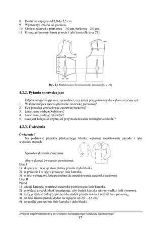 „Projekt współfinansowany ze środków Europejskiego Funduszu Społecznego”
21
8. Dodać na zapięcie od 2,0 do 2,5 cm.
9. Wyznaczyć dziurki do guzików.
10. Skrócić zaszewki: piersiową – 3,0 cm, barkową – 2,0 cm.
11. Oznaczyć kontury formy przodu i tyłu kamizelki (rys 23).
Rys. 23. Modelowanie form kamizelki damskiej [6, s. 38]
4.2.2. Pytania sprawdzające
Odpowiadając na pytania, sprawdzisz, czy jesteś przygotowany do wykonania ćwiczeń.
1. W które miejsca można przenieść zaszewkę piersiową?
2. Czy potrafisz zmodelować zaszewkę barkową?
3. Jakie znasz rodzaje kołnierzy?
4. Jakie znasz rodzaje rękawów?
5. Jaka jest kolejność czynności przy modelowaniu wtórnym kamizelki?
4.2.3. Ćwiczenia
Ćwiczenie 1
Na podstawie projektu plastycznego bluzki, wykonaj modelowanie przodu i tyłu
w dwóch etapach.
Sposób wykonania ćwiczenia
Aby wykonać ćwiczenie, powinieneś:
Etap I
1) skopiować i wyciąć dwie formy przodu i tyłu bluzki,
2) w przodzie i w tyle wyznaczyć linię karczka,
3) w tyle wyznaczyć linie potrzebne do zmodelowania zaszewki barkowej.
Etap II
Przód
1) odciąć karczek, przenieść zaszewkę piersiową na linie karczka,
2) przykleić karczek bluzki pamiętając, aby środek karczka ułożyć wzdłuż linii pionowej,
3) niżej przykleić dolną część przodu środek przodu również wzdłuż linii pionowej,
4) do linii środka przodu dodać na zapięcie od 2,0 – 2,5 cm,
5) wykreślić zewnętrzne linie karczka i dołu bluzki.
 