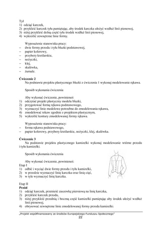 „Projekt współfinansowany ze środków Europejskiego Funduszu Społecznego”
22
Tył
1) odciąć karczek,
2) przykleić karczek tyłu pamiętając, aby środek karczka ułożyć wzdłuż linii pionowej,
3) niżej przykleić dolną część tyłu środek wzdłuż linii pionowej,
4) wykreślić zewnętrzne linie formy.
Wyposażenie stanowiska pracy:
− dwie formy przodu i tyłu bluzki podstawowej,
− papier kolorowy,
− przybory kreślarskie,
− nożyczki,
− klej,
− skalówka,
− żurnale.
Ćwiczenie 2
Na podstawie projektu plastycznego bluzki z ćwiczenia 1 wykonaj modelowanie rękawa.
Sposób wykonania ćwiczenia
Aby wykonać ćwiczenie, powinieneś:
1) odczytać projekt plastyczny modelu bluzki,
2) przygotować formę rękawa podstawowego,
3) wyznaczyć linie modelowe potrzebne do zmodelowania rękawa,
4) zmodelować rekaw zgodnie z projektem plastycznym,
5) wykreślić kontury zmodelowanej formy rękawa.
Wyposażenie stanowiska pracy:
− forma rękawa podstawowego,
− papier kolorowy, przybory kreślarskie, nożyczki, klej, skalówka.
Ćwiczenie 3
Na podstawie projektu plastycznego kamizelki wykonaj modelowanie wtórne przodu
i tyłu kamizelki.
Sposób wykonania ćwiczenia
Aby wykonać ćwiczenie, powinieneś:
Etap I
1) odbić i wyciąć dwie formy przodu i tyłu kamizelki,
2) w przodzie wyznaczyć linię karczka oraz linię cięć,
3) w tyle wyznaczyć linię karczka.
Etap II
Przód
1) odciąć karczek, przenieść zaszewkę piersiową na linię karczka,
2) przykleić karczek przodu,
3) niżej przykleić przednią i boczną część kamizelki pamiętając aby środek ułożyć wzdłuż
linii pionowej,
4) obrysować zewnętrzne linie zmodelowanej formy przodu kamizelki.
 