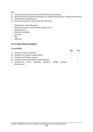 „Projekt współfinansowany ze środków Europejskiego Funduszu Społecznego”
23
Tył
1) odciąć karczek i przenieść zaszewkę barkową na linię karczka,
2) przykleić karczek kamizelki pamiętając aby środek karczka ułożyć wzdłuż linii pionowej,
3) niżej przykleić dół kamizelki,
4) obrysować zewnętrzne linie formy tyłu kamizelki.
Wyposażenie stanowiska pracy:
− dwie formy przodu i tyłu kamizelki podstawowej,
− papier kolorowy,
− przybory kreślarskie,
− nożyczki,
− klej,
− skalówka.
4.2.4. Sprawdzian postępów
Czy potrafisz:
Tak Nie
1) odczytać rysunek modelowy?  
2) zmodelować różnego rodzaju rękawy?  
3) zmodelować kołnierze stojące?  
4) przenieść zaszewkę barkową na linię karczka?  
5) zmodelować formy kamizelki damskiej według projektu
plastycznego?
 
 