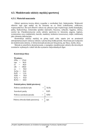 „Projekt współfinansowany ze środków Europejskiego Funduszu Społecznego”
24
4.3. Modelowanie odzieży męskiej sportowej
4.3.1. Materiał nauczania
Odzież sportową tworzą ubiory wygodne o swobodnej linii, funkcjonalne. Większość
ubiorów tego typu nadaje się do noszenia na co dzień (całodzienne, relaksowe,
wypoczynkowe). Do tych ubiorów zalicza się: płaszcze typu wojskowego, kurtki (kanadyjkę,
parkę, budrysówkę), różnorodne spodnie (narciarki, bryczesy, rybaczki, legginsy, dżinsy,
szorty) itp. Charakterystyczne cechy odzieży sportowej to: kieszenie, pagony, kaptury,
wzmocnione szwy (stębnówki), karczki, mankiety, kołnierze (rewersowe), stójki, emblematy
jako elementy dekoracyjne.
Konstrukcja odzieży męskiej na górną część ciała, oparta jest na pomiarach
antropometrycznych i dotyczy odzieży z prostą linią środka przodu. Stosowana jest wyłącznie
do modelowania odzieży, w której krawędź przodu jest linią prostą, np: bluzy, kurtki, dresy.
Metoda ta umożliwia skonstruowanie, a następnie zmodelowanie odzieży dla dowolnych
rozmiarów wybranych z tabeli lub dla wymiarów indywidualnych figur.
Konstrukcja bluzy
Wymiary;
ZWo = 176,0
opx = 96,0
ot = 86,0
obt = 100,0
os = 38,0
XcXc = 36,0
PcPl = 12,0
XlXl = 36,0
SyTy = 43,0
RvNv = 60,0
Podział połowy klatki piersiowej
Połowa szerokości tyłu =
2
1
XcXc
Szerokość pachy = PcPl
Połowa szerokości przodu =
2
1
XlXl
Połowa obwodu klatki piersiowej =
2
1
opx
 