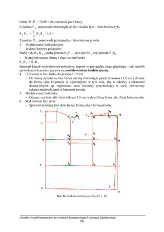 „Projekt współfinansowany ze środków Europejskiego Funduszu Społecznego”
26
Gdzie: P 2 P3 = PcPl + dk szerokość pach bluzy
Z punktu P10 poprowadź równoległą do linii środka tyłu – linia boczna tyłu.
P6 P11 =
2
1
P 2 P3 - 1,0 =
Z punktu P11 poprowadź prostopadłą – linia boczna przodu.
3. Modelowanie linii pokrojów.
− Wykreśl krzywe pokrojów:
Pachy tyłu R 2 R10 , pachy przodu R3 P11 , szyi tyłu SS3 szyi przodu S5 S6
− Wytnij otrzymane formy i złącz na linii barku
S3 R 2 = S5 R3
Sprawdź kształt wykreślonych pokrojów, popraw w przypadku złego przebiegu - taki sposób
sprawdzania krzywizn nazywa się modelowaniem konfekcyjnym.
4. Przesunięcie linii barku do przodu o 1,0 cm
− Od formy przodu na linii barku odetnij równolegle pasek szerokości 1,0 cm i dostaw
do formy tyłu. Czynność tę wykonujemy w tym celu, aby w odzieży z rękawami
dostawianymi, np. raglanowe, szew barkowy przechodzący w szew zewnętrzny
rękawa miał położenie w kierunku przodu.
5. Modelowanie linii boku:
− Odmierz na linii talii i linii dołu po 1,5 cm, wykreśl linię boku tyłu i linię boku przodu.
6. Wykreślenie linii dołu:
− Sprawdź przebieg linii dołu łącząc formę tyłu z formą przodu.
Rys. 24. Siatka konstrukcyjna bluzy [9, s. 36]
 