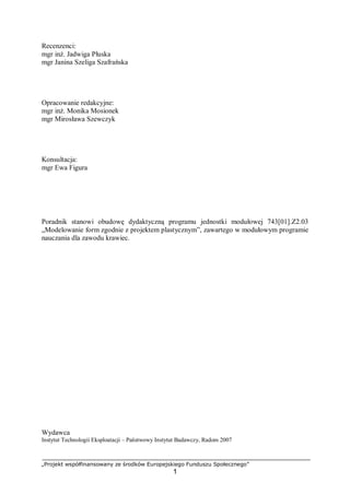 „Projekt współfinansowany ze środków Europejskiego Funduszu Społecznego”
1
Recenzenci:
mgr inż. Jadwiga Płuska
mgr Janina Szeliga Szafrańska
Opracowanie redakcyjne:
mgr inż. Monika Mosionek
mgr Mirosława Szewczyk
Konsultacja:
mgr Ewa Figura
Poradnik stanowi obudowę dydaktyczną programu jednostki modułowej 743[01].Z2.03
„Modelowanie form zgodnie z projektem plastycznym”, zawartego w modułowym programie
nauczania dla zawodu krawiec.
Wydawca
Instytut Technologii Eksploatacji – Państwowy Instytut Badawczy, Radom 2007
 