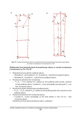 „Projekt współfinansowany ze środków Europejskiego Funduszu Społecznego”
29
Rys. 27. a) siatka konstrukcyjna rękawa, b) modelowanie form konstrukcyjnych dwuczęściowego rękawa
ze szwami wewnętrznym i zewnętrznym [9, s. 44]
Modelowanie form konstrukcyjnych dwuczęściowego rękawa ze szwami wewnętrznym
i zewnętrznym rys 27a, 27b, 28
1. Wykreślenie krzywej główki i podkroju rękawa:
− Od punktu P11 przez punkty R 9 , R7 do punktu R 6 wykreśl krzywą główki rękawa,
− Od punktu R 6 do punktu P11 wykreśl krzywą podkroju rękawa.
2. Wyznaczenie położenia linii wewnętrznej:
− P11 P13 = P9 P11 odcinek P 9 P11 odmierz po linii podkroju pachy przodu i przenieś
na linię podkroju rękawa. Z punktu P13 wstaw prostopadłą- powstaje punkt T9 oraz
linia wewnętrzna rękawa.
3. Wyznaczenie punktu montażowego na podkroju pachy:
− P13 P14 = P10 P8 odcinek P10 P8 odmierz po linii podkroju pachy tyłu i przenieś na linię
podkroju rękawa.
4. Wyznaczenie położenia linii zewnętrznej rękawa.
− Z punktu R 7 wystaw prostopadłą, na linii dołu odmierz w lewo 2,0 cm – linia
zewnętrzna rękawa.
Zmodelowana forma rękawa przedstawia rękaw „zamknięty”.
a) b)
 