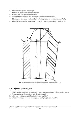 „Projekt współfinansowany ze środków Europejskiego Funduszu Społecznego”
30
5. Modelowanie rękawa „otwartego”
Odrysuj na bibułce spodnią część rękawa:
− Oznacz linię łokcia i linię wewnętrzną;
− Wytnij spodnią część rękawa, przetnij wzdłuż linii wewnętrznej P13 ,
− Płaszczyznę oznaczoną punktami P11 P13 T9 N3 przyklej na zewnątrz prostej P11 N,
− Płaszczyznę oznaczoną punktami R 6 P13 T9 N3 przyklej na zewnątrz prostej R6 N 2 .
Rys. 28. Modelowanie form rękawa dwuczęściowego „otwartego” [ 9, s. 45]
4.3.2. Pytania sprawdzające
Odpowiadając na pytania sprawdzisz czy jesteś przygotowany do wykonywania ćwiczeń.
1. Czym charakteryzuje się odzież w stylu sportowym?
2. Jakie miary potrzebne są do konstrukcji bluzy męskiej?
3. Jak zbudowana jest siatka konstrukcyjna z prostą linią środka przodu?
 