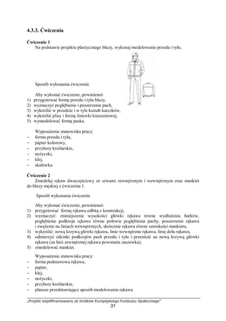 „Projekt współfinansowany ze środków Europejskiego Funduszu Społecznego”
31
4.3.3. Ćwiczenia
Ćwiczenie 1
Na podstawie projektu plastycznego bluzy, wykonaj modelowanie przodu i tyłu.
Sposób wykonania ćwiczenia
Aby wykonać ćwiczenie, powinieneś
1) przygotować formę przodu i tyłu bluzy,
2) wyznaczyć pogłębienie i poszerzenie pach,
3) wykreślić w przodzie i w tyle kształt karczków,
4) wykreślić plisy i formę listewki kieszeniowej,
5) wymodelować formę paska.
Wyposażenie stanowiska pracy:
− forma przodu i tyłu,
− papier kolorowy,
− przybory kreślarskie,
− nożyczki,
− klej,
− skalówka.
Ćwiczenie 2
Zmodeluj rękaw dwuczęściowy ze szwami zewnętrznym i wewnętrznym oraz mankiet
do bluzy męskiej z ćwiczenia 1.
Sposób wykonania ćwiczenia
Aby wykonać ćwiczenie, powinieneś:
1) przygotować formę rękawa odbitą z konstrukcji,
2) wyznaczyć: zmniejszenie wysokości główki rękawa równe wydłużeniu barków,
pogłębienie podkroju rękawa równe połowie pogłębienia pachy, poszerzenie rękawa
i zwężenie na liniach wewnętrznych, skrócenie rękawa równe szerokości mankietu,
3) wykreślić: nową krzywą główki rękawa, linie wewnętrzne rękawa, linię dołu rękawa,
4) odmierzyć odcinki podkrojów pach przodu i tyłu i przenieść na nową krzywą główki
rękawa (za linii zewnętrznej rękawa powstanie zaszewka),
5) zmodelować mankiet.
Wyposażenie stanowiska pracy:
− forma podstawowa rękawa,
− papier,
− klej,
− nożyczki,
− przybory kreślarskie,
− plansze przedstawiające sposób modelowania rękawa.
 