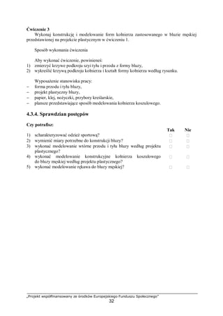 „Projekt współfinansowany ze środków Europejskiego Funduszu Społecznego”
32
Ćwiczenie 3
Wykonaj konstrukcję i modelowanie form kołnierza zastosowanego w bluzie męskiej
przedstawionej na projekcie plastycznym w ćwiczeniu 1.
Sposób wykonania ćwiczenia
Aby wykonać ćwiczenie, powinieneś:
1) zmierzyć krzywe podkroju szyi tyłu i przodu z formy bluzy,
2) wykreślić krzywą podkroju kołnierza i kształt formy kołnierza według rysunku.
Wyposażenie stanowiska pracy:
− forma przodu i tyłu bluzy,
− projekt plastyczny bluzy,
− papier, klej, nożyczki, przybory kreślarskie,
− plansze przedstawiające sposób modelowania kołnierza koszulowego.
4.3.4. Sprawdzian postępów
Czy potrafisz:
Tak Nie
1) scharakteryzować odzież sportową?  
2) wymienić miary potrzebne do konstrukcji bluzy?  
3) wykonać modelowanie wtórne przodu i tyłu bluzy według projektu
plastycznego?
 
4) wykonać modelowanie konstrukcyjne kołnierza koszulowego
do bluzy męskiej według projektu plastycznego?
 
5) wykonać modelowanie rękawa do bluzy męskiej?  
 