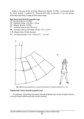 „Projekt współfinansowany ze środków Europejskiego Funduszu Społecznego”
34
Punkty te łączymy prostą, na której odmierzamy długość 1/4 ZWo i wyznaczamy punkt
D 2 , który łączymy z punktem D1 . Pozostałe dwa kliny wyznaczamy w ten sam sposób.
Kieszonkę wykreślamy według projektu plastycznego.
Opis konstrukcji fartucha gospodarczego
PT Wysokość bawetu 1/8 ZWo
TB Głębokość bioder 1/10 ZWo + 2,0 cm
TD Długość fartucha 1/4 ZWo
TT1 Szerokość klina na linii talii 1/8 ot
BB1 Szerokość klina na linii bioder 1/8 obt + 0,5 ÷1,0 cm
T1 D1 Długość klina TD (dł. fartucha)
PP1 Szerokość przodu 1/8 ot + 2,0 cm (TT1 + 2,o cm )
Rys. 30. Fartuszek gospodarczy a) rysunek konstrukcyjny, b) rysunek modelowy [1, s. 28]
Modelowanie wtórne fartucha gospodarczego
Na podstawie wykreślonej konstrukcji fartucha gospodarczego można otrzymać fartuchy
o różnych liniach modelowych dołu, bawetu, kieszeni.
a)
b)
 
