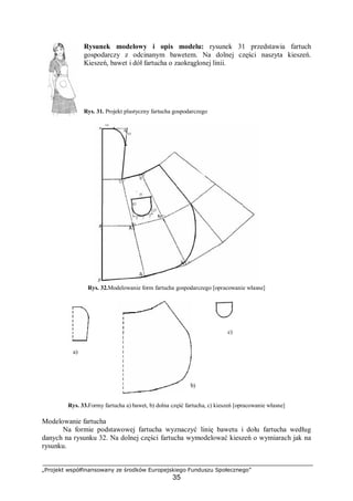 „Projekt współfinansowany ze środków Europejskiego Funduszu Społecznego”
35
Rysunek modelowy i opis modelu: rysunek 31 przedstawia fartuch
gospodarczy z odcinanym bawetem. Na dolnej części naszyta kieszeń.
Kieszeń, bawet i dół fartucha o zaokrąglonej linii.
Rys. 31. Projekt plastyczny fartucha gospodarczego
Rys. 32.Modelowanie form fartucha gospodarczego [opracowanie własne]
Rys. 33.Formy fartucha a) bawet, b) dolna część fartucha, c) kieszeń [opracowanie własne]
Modelowanie fartucha
Na formie podstawowej fartucha wyznaczyć linię bawetu i dołu fartucha według
danych na rysunku 32. Na dolnej części fartucha wymodelować kieszeń o wymiarach jak na
rysunku.
a)
b)
c)
 