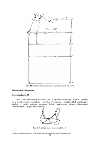 „Projekt współfinansowany ze środków Europejskiego Funduszu Społecznego”
39
Rys. 34. Siatka konstrukcyjna bielizny na górną część ciała [10, s. 64]
Modelowanie biustonosza
Opis modelu rys. 35
Dolna część biustonosza wykonana jest z dzianiny elastycznej. Miseczki składają
się z trzech warstw: wierzchnia – koronka, wewnętrzna – miękki wkład wypełniający,
spodnia – cienka dzianina jedwabna. Całość wykończona taśmami elastycznymi
i bawełnianymi. Zapięcie z tyłu na haftki.
Rys. 35. Projekt plastyczny biustonosza [10, s. 81]
 