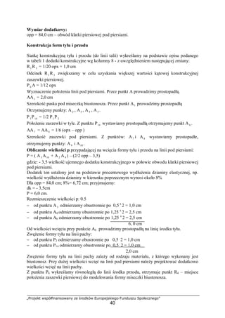 „Projekt współfinansowany ze środków Europejskiego Funduszu Społecznego”
40
Wymiar dodatkowy:
opp = 84,0 cm – obwód klatki piersiowej pod piersiami.
Konstrukcja form tyłu i przodu
Siatkę konstrukcyjną tyłu i przodu (do linii talii) wykreślamy na podstawie opisu podanego
w tabeli 1 dodatki konstrukcyjne wg kolumny 8 - z uwzględnieniem następującej zmiany:
R1 R 3 = 1/20 opx + 1,0 cm
Odcinek R1 R3 zwiększamy w celu uzyskania większej wartości kątowej konstrukcyjnej
zaszewki piersiowej.
P6 A = 1/12 opx
Wyznaczenie położenia linii pod piersiami. Przez punkt A prowadzimy prostopadłą.
AA1 = 2,0 cm
Szerokość paska pod miseczką biustonosza. Przez punkt A1 prowadzimy prostopadłą
Otrzymujemy punkty: A 2 , A3 , A4 , A5 .
P1 P14 = 1/2 P1 P 2
Położenie zaszewki w tyle. Z punktu P14 wystawiamy prostopadłą otrzymujemy punkt A6 .
AA7 = AA8 = 1/6 (opx – opp )
Szerokość zaszewki pod piersiami. Z punktów: A7 i A8 wystawiamy prostopadłe,
otrzymujemy punkty: A9 i A10 .
Obliczenie wielkości p przypadającej na wcięcia formy tyłu i przodu na linii pod piersiami:
P = ( A5 A10 + A 2 A9 ) – (2/2 opp – 3,5)
gdzie: - 3,5 wielkość ujemnego dodatku konstrukcyjnego w połowie obwodu klatki piersiowej
pod piersiami.
Dodatek ten ustalony jest na podstawie procentowego wydłużenia dzianiny elastycznej, np.
wielkość wydłużenia dzianiny w kierunku poprzecznym wynosi około 8%
Dla opp = 84,0 cm; 8%= 6,72 cm; przyjmujemy:
dk = - 3,5cm
P = 6,0 cm.
Rozmieszczenie wielkości p: 0.5
− od punktu A3 odmierzamy obustronnie po 0,5 x
2 = 1,0 cm
− od punktu A4 odmierzamy obustronnie po 1,25 x
2 = 2,5 cm
− od punktu A6 odmierzamy obustronnie po 1,25 x
2 = 2,5 cm
6, 0 cm
Od wielkości wcięcia przy punkcie A6 prowadzimy prostopadłą na linię środka tyłu.
Zwężenie formy tyłu na linii pachy:
− od punktu P2 odmierzamy obustronnie po 0,5 .
2 = 1,0 cm
− od punktu P14 odmierzamy obustronnie po 0,5 .
2 = 1,0 cm
2,0 cm
Zwężenie formy tyłu na linii pachy zależy od rodzaju materiału, z którego wykonany jest
biustonosz. Przy dużej wielkości wcięć na linii pod piersiami należy projektować dodatkowo
wielkości wcięć na linii pachy.
Z punktu P6 wykreślamy równoległą do linii środka przodu, otrzymuje punkt R4 – miejsce
położenia zaszewki piersiowej do modelowania formy miseczki biustonosza.
 