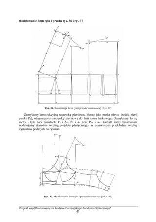 „Projekt współfinansowany ze środków Europejskiego Funduszu Społecznego”
41
Modelowanie form tyłu i przodu rys. 36 i rys. 37
Rys. 36. Konstrukcja form tyłu i przodu biustonosza [10, s. 62]
Zamykamy konstrukcyjną zaszewkę piersiową, biorąc jako punkt obrotu środek piersi
(punkt P6), otrzymujemy zaszewkę piersiową do linii szwu barkowego. Zamykamy formę
pachy i tyłu przy punktach: P3 i A3, P2 i A4 oraz P14 i A6. Kształt formy biustonosza
modelujemy dowolnie według projektu plastycznego; w omawianym przykładzie według
wymiarów podanych na rysunku.
Rys. 37. Modelowanie form tyłu i przodu biustonosza [10, s. 83]
 