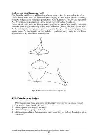 „Projekt współfinansowany ze środków Europejskiego Funduszu Społecznego”
42
Modelowanie form biustonosza rys. 38
Zamykamy formy dolnej części biustonosza, łącząc punkty: A7 z A8 oraz punkty A9 z A10.
Formę dolnej części miseczki biustonosza modelujemy w następujący sposób: zamykamy
zaszewkę pod piersiami, biorąc jako punkt obrotu punkt P6 (punkt A7 pokrywa się z punktem
A8). Wykreślamy linię połączenia z górną częścią miseczki według rysunku 26.
Formę górnej części miseczki biustonosza modelujemy w następujący sposób: zamykamy
zaszewkę piersiową (przeniesioną do linii szwu barkowego), biorąc jako punkt obrotu punkt
P6. Na linii dekoltu oraz podkroju pachy zamykamy formę po 1,0 cm, biorąc jako punkt
obrotu punkt P6. Zamknięcia na linii dekoltu i podkroju pachy mają na celu lepsze
dopasowanie formy miseczki do kształtu piersi.
Rys. 38. Modelowanie form biustonosza [10, s. 84]
4.5.2. Pytania sprawdzające
Odpowiadając na pytania sprawdzisz czy jesteś przygotowany do wykonania ćwiczeń.
1. Co rozumiesz przez pojęcie bielizna?
2. Jaki asortyment zaliczamy do bielizny?
3. Jakie materiały stosujemy na bieliznę?
4. Jakie miary potrzebne są do narysowania siatki konstrukcyjnej bielizny damskiej na górną
część ciała?
 