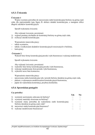 „Projekt współfinansowany ze środków Europejskiego Funduszu Społecznego”
43
4.5.3. Ćwiczenia
Ćwiczenie 1
Wypisz wymiary potrzebne do narysowania siatki konstrukcyjnej bielizny na górną część
ciała, dla reprezentantki typu figury B: dobierz dodatki konstrukcyjne, a następnie oblicz
długość odcinków konstrukcyjnych.
Sposób wykonania ćwiczenia
Aby wykonać ćwiczenie, powinieneś:
1) wypisać pomiary niezbędne do konstrukcji bielizny na górną część ciała,
2) rozliczyć odcinki konstrukcyjne.
Wyposażenie stanowiska pracy:
− tabele wymiarów,
− tabela z wielkościami dodatków konstrukcyjnych stosowanych w bieliźnie,
− karta pracy.
Ćwiczenie 2
Wykreśl linie formy konstrukcyjnej przodu i tyłu biustonosza i wykonaj modelowanie.
Sposób wykonania ćwiczenia
Aby wykonać ćwiczenie, powinieneś:
1) wykreślić linie formy konstrukcyjnej przodu i tyłu biustonosza,
2) wykonać modelowanie form przodu i tyłu biustonosza,
3) wykreślić nowe linie konturowe.
Wyposażenie stanowiska pracy:
− narysowana siatka konstrukcyjna tyłu i przodu bielizny damskiej na górną część ciała,
− plansze z wykonanym modelowaniem konstrukcyjnym biustonosza,
− papier do wykreślania konstrukcji, przybory kreślarskie.
4.5.4. Sprawdzian postępów
Czy potrafisz:
Tak Nie
1) wymienić asortymenty zaliczane do bielizny?  
2) wymienić materiały stosowane na bieliznę?  
3) wymienić miary potrzebne do wykreślenia siatki konstrukcyjnej
bielizny damskiej na górną część ciała?  
4) narysować siatkę konstrukcyjną biustonosz?  
5) wykonać modelowanie biustonosza?  
 