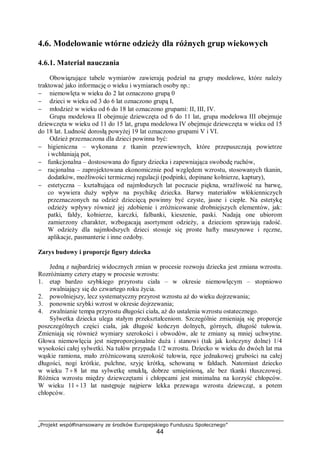 „Projekt współfinansowany ze środków Europejskiego Funduszu Społecznego”
44
4.6. Modelowanie wtórne odzieży dla różnych grup wiekowych
4.6.1. Materiał nauczania
Obowiązujące tabele wymiarów zawierają podział na grupy modelowe, które należy
traktować jako informację o wieku i wymiarach osoby np.:
− niemowlęta w wieku do 2 lat oznaczono grupą 0
− dzieci w wieku od 3 do 6 lat oznaczono grupą I,
− młodzież w wieku od 6 do 18 lat oznaczono grupami: II, III, IV.
Grupa modelowa II obejmuje dziewczęta od 6 do 11 lat, grupa modelowa III obejmuje
dziewczęta w wieku od 11 do 15 lat, grupa modelowa IV obejmuje dziewczęta w wieku od 15
do 18 lat. Ludność dorosłą powyżej 19 lat oznaczono grupami V i VI.
Odzież przeznaczona dla dzieci powinna być:
− higieniczna – wykonana z tkanin przewiewnych, które przepuszczają powietrze
i wchłaniają pot,
− funkcjonalna – dostosowana do figury dziecka i zapewniająca swobodę ruchów,
− racjonalna – zaprojektowana ekonomicznie pod względem wzrostu, stosowanych tkanin,
dodatków, możliwości termicznej regulacji (podpinki, dopinane kołnierze, kaptury),
− estetyczna – kształtująca od najmłodszych lat poczucie piękna, wrażliwość na barwę,
co wywiera duży wpływ na psychikę dziecka. Barwy materiałów włókienniczych
przeznaczonych na odzież dziecięcą powinny być czyste, jasne i ciepłe. Na estetykę
odzieży wpływy również jej zdobienie i zróżnicowanie drobniejszych elementów, jak:
patki, fałdy, kołnierze, karczki, falbanki, kieszenie, paski. Nadają one ubiorom
zamierzony charakter, wzbogacają asortyment odzieży, a dzieciom sprawiają radość.
W odzieży dla najmłodszych dzieci stosuje się proste hafty maszynowe i ręczne,
aplikacje, pasmanterie i inne ozdoby.
Zarys budowy i proporcje figury dziecka
Jedną z najbardziej widocznych zmian w procesie rozwoju dziecka jest zmiana wzrostu.
Rozróżniamy cztery etapy w procesie wzrostu:
1. etap bardzo szybkiego przyrostu ciała – w okresie niemowlęcym – stopniowo
zwalniający się do czwartego roku życia.
2. powolniejszy, lecz systematyczny przyrost wzrostu aż do wieku dojrzewania;
3. ponownie szybki wzrost w okresie dojrzewania;
4. zwalnianie tempa przyrostu długości ciała, aż do ustalenia wzrostu ostatecznego.
Sylwetka dziecka ulega stałym przekształceniom. Szczególnie zmieniają się proporcje
poszczególnych części ciała, jak długość kończyn dolnych, górnych, długość tułowia.
Zmieniają się również wymiary szerokości i obwodów, ale te zmiany są mniej uchwytne.
Głowa niemowlęcia jest nieproporcjonalnie duża i stanowi (tak jak kończyny dolne) 1/4
wysokości całej sylwetki. Na tułów przypada 1/2 wzrostu. Dziecko w wieku do dwóch lat ma
wąskie ramiona, mało zróżnicowaną szerokość tułowia, ręce jednakowej grubości na całej
długości, nogi krótkie, pulchne, szyję krótką, schowaną w fałdach. Natomiast dziecko
w wieku 7 ÷8 lat ma sylwetkę smukłą, dobrze umięśnioną, ale bez tkanki tłuszczowej.
Różnica wzrostu między dziewczętami i chłopcami jest minimalna na korzyść chłopców.
W wieku 11 ÷13 lat następuje najpierw lekka przewaga wzrostu dziewcząt, a potem
chłopców.
 