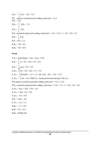„Projekt współfinansowany ze środków Europejskiego Funduszu Społecznego”
46
S3S4 =
3
1
S1S3 + 0,2 = 1,9
PP2 połowa szerokości tyłu według wyliczenia = 13,2
S2S5 = 0,3
S4S6 =
3
1
S4S5 = 3,1
P1P4 =
2
1
P1P3
P2P5 szerokość pachy tyłu według wyliczenia = 11,0 ÷11,5 : 2 – 0,5 = 5,0 ÷5,3
P2P6 =
4
1
P2S5
P6P7 = 0,8 ÷1,2
K1K2 = 3,0 ÷4,5
K2K3 = 0,8 ÷0,9
Przód
T2S7 = (SySvXpTp + 2,0) – S1S4 = 27,9
S7S8 =
5
1
os + 0,3 ÷0,4 = 5,5 ÷5,6
S8S9 =
24
1
opx + 0,3 = 2,6
S10S11 = S1S3 + 0,3 ÷0,4 = 5,7 ÷5,8
S12S13 =
2
1
RvSxRv + 1,2 ÷1,3 lub S1S2 – 0,8 = 13,6 ÷13,7
S12S14 = S12S9 + 0,5 Punkt S14 wyznacza dwusieczną kąta S9S12 S11
P8P9 połowa szerokości przodu według wyliczenia = 11,8 ÷12,4
P9P10 szerokość pachy przodu według wyliczenia = 11,0 ÷11,5 : 2 + 0,5 = 6,0 ÷6,2
S13S15 = S3S4 + S2S5 + 0,8 ÷1,0
S11S15 = S4S5 - 0,3 ÷0,5
S15S16 = 0,3 ÷0,5
P9P11 = P2P6 – 0,5
P11P12 = 1,0 ÷1,5
K5K6 = 1,5 ÷2,0
K4K7 = 0,3 ÷0,5
K6K8 według tyłu
 