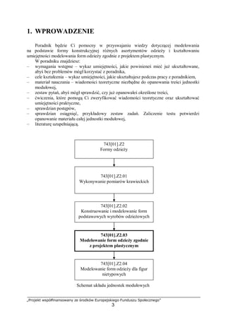 „Projekt współfinansowany ze środków Europejskiego Funduszu Społecznego”
3
1. WPROWADZENIE
Poradnik będzie Ci pomocny w przyswajaniu wiedzy dotyczącej modelowania
na podstawie formy konstrukcyjnej różnych asortymentów odzieży i kształtowaniu
umiejętności modelowania form odzieży zgodnie z projektem plastycznym.
W poradniku znajdziesz:
– wymagania wstępne – wykaz umiejętności, jakie powinieneś mieć już ukształtowane,
abyś bez problemów mógł korzystać z poradnika,
– cele kształcenia – wykaz umiejętności, jakie ukształtujesz podczas pracy z poradnikiem,
– materiał nauczania – wiadomości teoretyczne niezbędne do opanowania treści jednostki
modułowej,
– zestaw pytań, abyś mógł sprawdzić, czy już opanowałeś określone treści,
– ćwiczenia, które pomogą Ci zweryfikować wiadomości teoretyczne oraz ukształtować
umiejętności praktyczne,
– sprawdzian postępów,
– sprawdzian osiągnięć, przykładowy zestaw zadań. Zaliczenie testu potwierdzi
opanowanie materiału całej jednostki modułowej,
– literaturę uzupełniającą.
Schemat układu jednostek modułowych
743[01].Z2
Formy odzieży
743[01].Z2.04
Modelowanie form odzieży dla figur
nietypowych
743[01].Z2.03
Modelowanie form odzieży zgodnie
z projektem plastycznym
743[01].Z2.02
Konstruowanie i modelowanie form
podstawowych wyrobów odzieżowych
743[01].Z2.01
Wykonywanie pomiarów krawieckich
 