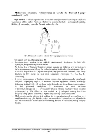 „Projekt współfinansowany ze środków Europejskiego Funduszu Społecznego”
50
Modelowanie sukieneczki rozkloszowanej od karczka dla dziewcząt I grupy
modelowej (rys. 43)
Opis modelu – sukienka poszerzona o ciekawie zaprojektowanych owalnych karczkach
wykonana z lekkiej wełny. Naszycia z kolorowej tasiemki lub haft – spełniają rolę ozdoby.
Kołnierzyk zaokrąglany z przodu. Zapięcie na karczku tyłu.
Rys. 43. Rysunek modelowy sukienki dziewczęcej [opracowanie własne]
Czynności przy modelowaniu (rys. 44)
− Przygotowujemy wyciętą formę sukienki podstawowej. Kopiujemy do linii talii,
o prostych, nie poszerzonych liniach boku.
− Na formie tyłu wykreślamy kształt owalnego karczka: od podkroju szyi na linii szwu
barkowego odmierzamy 8,3 cm. Od podkroju szyi na linii środka tyłu odmierzamy 9,0 ÷
10,0 cm = długość karczka. Wyznaczone punkty łączymy łukiem. Pozostałą część formy
dzielimy na trzy części (na linii talii), oznaczamy symbolami T1 , T2 , T3 , T 4
i rozcinamy.
− Z prawej strony arkusza wykreślamy prostą pionową i do niej prostopadłą, która będzie
linią talii. Przyklejamy część T 2 i pozostałe części (z wyjątkiem karczka), rozsuwając
dołem (na linii talii) 2,0 ÷3,0 cm. Górą części dochodzą do siebie. Karczek przykładamy
do linii pionowej (odchylenie X przenosimy na szew barkowy)
w dowolnym odstępie od T 2 . Wyznaczamy długość sukienki według wymiaru sukienki
podstawowej, tj. 52,0÷55,0 cm, plus odcinek X, tj. odległość między karczkiem
a częścią formy tyłu na linii środka. Wykreślamy kontury karczka i sukienki.
− Modelowanie przodu sukienki jest podobne do czynności opisanych szczegółowo przy
modelowaniu formy tyłu. Różnica polega na wykreśleniu kształtu karczka: od podkroju
szyi na linii środka i na linii barku odmierzamy 8,0 cm. Wyznaczone punkty łączymy
łukiem.
 