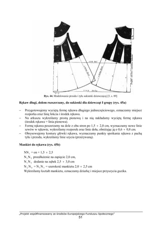 „Projekt współfinansowany ze środków Europejskiego Funduszu Społecznego”
51
Rys. 44. Modelowanie przodu i tyłu sukienki dziewczęcej [3, s. 89]
Rękaw długi, dołem rozszerzany, do sukienki dla dziewcząt I grupy (rys. 45a)
− Przygotowujemy wyciętą formę rękawa długiego jednoczęściowego, oznaczamy miejsce
rozporka oraz linię łokcia i środek rękawa.
− Na arkuszu wykreślamy prostą pionową i na nią nakładamy wyciętą formę rękawa
(środek rękawa = linia pionowa).
− Formę rękawa poszerzamy na dole z obu stron po 1,5 ÷ 2,0 cm, wyznaczamy nowe linie
szwów w rękawie, wykreślamy rozporek oraz linie dołu, obniżając ją o 0,6 ÷ 0,8 cm.
− Obrysowujemy kontury główki rękawa, wyznaczamy punkty spotkania rękawa z pachą
tyłu i przodu, wykreślamy linie szycia (przerywaną).
Mankiet do rękawa (rys. 45b)
NN1 = on + 1,5 ÷ 2,5
N1 N 2 przedłużenie na zapięcie 2,0 cm,
N1 N3 dodanie na ząbek 2,5 ÷ 3,0 cm
N 2 N 4 = N3 N 5 = szerokość mankietu 2,0 ÷ 2,5 cm
Wykreślamy kształt mankietu, oznaczamy dziurkę i miejsce przyszycia guzika.
 
