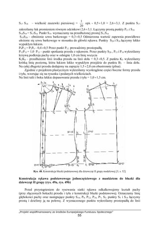 „Projekt współfinansowany ze środków Europejskiego Funduszu Społecznego”
55
S17 S18 – wielkość zaszewki piersiowej =
20
1
opx - 0,5÷1,0 = 2,6÷3,1. Z punktu S17
zakreślamy łuk promieniem równym odcinkowi 2,6÷3,1. Łączymy prostą punkty P11 i S18
S18S19 = S17S16 Punkt S19 wyznaczamy na przedłużonej prostej S11S16
S19S20 – obniżenie szwu barkowego = 0,3÷0,5 Odmierzona wartość zapewnia prawidłowe
ułożenie się szwu barkowego w stosunku do główki rękawa. Punkty S20 i S18 łączymy lekko
wypukłym łukiem.
P9P12 = P2P6 – 0,4÷0,5 Przez punkt P12 prowadzimy prostopadłą.
P12P13 = 1,0 P13 – punkt spotkania przodu z rękawem. Przez punkty S20 , P13 i P10 wykreślamy
krzywą podkroju pachy oraz w odstępie 1,0 cm linię wszycia
K2K4 – przedłużenie linii środka przodu na linii dołu = 0,3 ÷0,5. Z punktu K3 wykreślamy
krótką linię poziomą, która łukiem lekko wypukłym przejdzie do punktu B3 – linia dołu.
Na całej długości przodu dodajemy na zapięcie 1,5÷2,0 cm obustronnie (plisa).
Zgodnie z projektem plastycznym wykreślamy wyokrąglone części boczne formy przodu
i tyłu, wzorując się na rysunku i podanych wielkościach.
Na linii talii i boku lekkie dopasowanie przodu i tyłu = 1,0÷1,5 cm.
Rys. 48. Konstrukcja bluzki podstawowej dla dziewcząt II grupy modelowej [3, s. 52]
Konstrukcja rękawa podstawowego jednoczęściowego z mankietem do bluzki dla
dziewcząt II grupy (rys. 49a, rys. 49b)
Przed przystąpieniem do rysowania siatki rękawa odkalkowujemy kształt pachy
(przy złączonych bokach) przodu i tyłu z konstrukcji bluzki podstawowej. Oznaczamy linię
głębokości pachy oraz następujące punkty S19, P9, P12, P10, P7, S5. punkty S5 i S19 łączymy
prostą i dzielimy ją na połowę. Z wyznaczonego punktu wykreślamy prostopadłą do linii
 