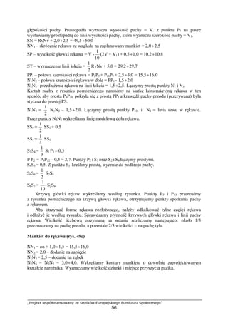 „Projekt współfinansowany ze środków Europejskiego Funduszu Społecznego”
56
głębokości pachy. Prostopadła wyznacza wysokość pachy = V. z punktu P7 na pasze
wystawiamy prostopadłą do linii wysokości pachy, która wyznacza szerokość pachy = V1.
SN = RvNv + 2,0÷2,5 = 49,5÷50,0
NN1 – skrócenie rękawa ze względu na zaplanowany mankiet = 2,0÷2,5
SP – wysokość główki rękawa = V -
10
1
(2V + V1) + 0,5÷1,0 = 10,2÷10,8
ST – wyznaczenie linii łokcia =
2
1
RvNv + 5,0 = 29,2÷29,7
PP1 – połowa szerokości rękawa = P2P5 + P10P9 + 2,5÷3,0 = 15,5÷16,0
N1N2 – połowa szerokości rękawa w dole = PP1 - 1,5÷2,0
N2N3 –przedłużenie rękawa na linii łokcia = 1,5÷2,5. Łączymy prostą punkty N1 i N3.
Kształt pachy z rysunku pomocniczego nanosimy na siatkę konstrukcyjną rękawa w ten
sposób, aby prosta P9P10 pokryła się z prostą PP1 a krawędź pachy przodu (przerywana) była
styczna do prostej PS.
N1N4 =
2
1
N1N2 – 1,5÷2,0. Łączymy prostą punkty P10 i N4 = linia szwu w rękawie.
Przez punkty N3N1 wykreślamy linię modelową dołu rękawa.
SS2 =
2
1
SS1 + 0,5
SS3 =
4
1
SS1
S1S4 =
3
1
S1 P1 – 0,5
P P2 = P9P12 – 0,5 = 2,7. Punkty P2 i S3 oraz S2 i S4 łączymy prostymi.
S4S5 = 0,5. Z punktu S5 kreślimy prostą, stycznie do podkroju pachy.
S4S6 =
2
1
S2S4
S6S7 =
10
1
S2S4
Krzywą główki rękaw wykreślamy według rysunku. Punkty P7 i P13 przenosimy
z rysunku pomocniczego na krzywą główki rękawa, otrzymujemy punkty spotkania pachy
z rękawem.
Aby otrzymać formę rękawa rozłożonego, należy odkalkować tylne części rękawa
i odłożyć je według rysunku. Sprawdzamy płynność krzywych główki rękawa i linii pachy
rękawa. Wielkość liczbową otrzymaną na wdanie rozliczamy następująco: około 1/3
przeznaczamy na pachę przodu, a pozostałe 2/3 wielkości – na pachę tyłu.
Mankiet do rękawa (rys. 49c)
NN1 = on + 1,0÷1,5 = 15,5÷16,0
NN2 = 2,0 – dodanie na zapięcie
N1N3 = 2,5 – dodanie na ząbek
N2N4 = N3N5 = 3,0÷4,0. Wykreślamy kontury mankietu o dowolnie zaprojektowanym
kształcie narożnika. Wyznaczamy wielkość dziurki i miejsce przyszycia guzika.
 