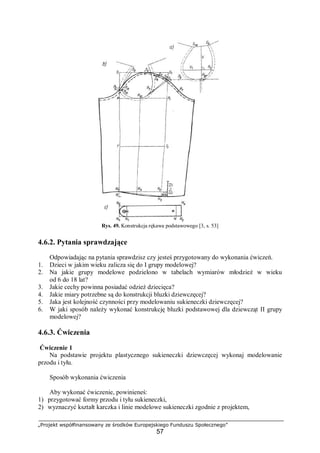 „Projekt współfinansowany ze środków Europejskiego Funduszu Społecznego”
57
Rys. 49. Konstrukcja rękawa podstawowego [3, s. 53]
4.6.2. Pytania sprawdzające
Odpowiadając na pytania sprawdzisz czy jesteś przygotowany do wykonania ćwiczeń.
1. Dzieci w jakim wieku zalicza się do I grupy modelowej?
2. Na jakie grupy modelowe podzielono w tabelach wymiarów młodzież w wieku
od 6 do 18 lat?
3. Jakie cechy powinna posiadać odzież dziecięca?
4. Jakie miary potrzebne są do konstrukcji bluzki dziewczęcej?
5. Jaka jest kolejność czynności przy modelowaniu sukieneczki dziewczęcej?
6. W jaki sposób należy wykonać konstrukcję bluzki podstawowej dla dziewcząt II grupy
modelowej?
4.6.3. Ćwiczenia
Ćwiczenie 1
Na podstawie projektu plastycznego sukieneczki dziewczęcej wykonaj modelowanie
przodu i tyłu.
Sposób wykonania ćwiczenia
Aby wykonać ćwiczenie, powinieneś:
1) przygotować formy przodu i tyłu sukieneczki,
2) wyznaczyć kształt karczka i linie modelowe sukieneczki zgodnie z projektem,
 