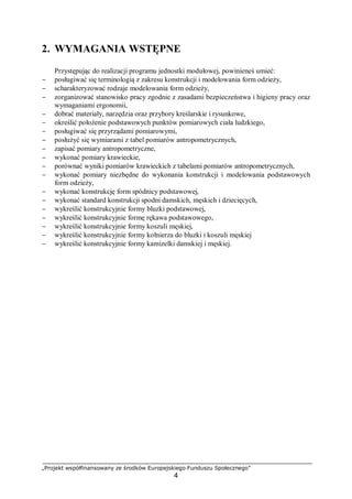 „Projekt współfinansowany ze środków Europejskiego Funduszu Społecznego”
4
2. WYMAGANIA WSTĘPNE
Przystępując do realizacji programu jednostki modułowej, powinieneś umieć:
− posługiwać się terminologią z zakresu konstrukcji i modelowania form odzieży,
− scharakteryzować rodzaje modelowania form odzieży,
− zorganizować stanowisko pracy zgodnie z zasadami bezpieczeństwa i higieny pracy oraz
wymaganiami ergonomii,
− dobrać materiały, narzędzia oraz przybory kreślarskie i rysunkowe,
− określić położenie podstawowych punktów pomiarowych ciała ludzkiego,
− posługiwać się przyrządami pomiarowymi,
− posłużyć się wymiarami z tabel pomiarów antropometrycznych,
− zapisać pomiary antropometryczne,
− wykonać pomiary krawieckie,
− porównać wyniki pomiarów krawieckich z tabelami pomiarów antropometrycznych,
− wykonać pomiary niezbędne do wykonania konstrukcji i modelowania podstawowych
form odzieży,
− wykonać konstrukcję form spódnicy podstawowej,
− wykonać standard konstrukcji spodni damskich, męskich i dziecięcych,
− wykreślić konstrukcyjnie formy bluzki podstawowej,
− wykreślić konstrukcyjnie formę rękawa podstawowego,
− wykreślić konstrukcyjnie formy koszuli męskiej,
− wykreślić konstrukcyjnie formy kołnierza do bluzki i koszuli męskiej
− wykreślić konstrukcyjnie formy kamizelki damskiej i męskiej.
 