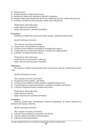 „Projekt współfinansowany ze środków Europejskiego Funduszu Społecznego”
58
3) odciąć karczek,
4) przykleić karczek wzdłuż linii pionowej,
5) zmodelować dolną część sukieneczki zgodnie z projektem,
6) przykleić dolną część sukieneczki tak by linia środka była również wzdłuż linii pionowej,
7) wykreślić zewnętrzne kontury karczka i dolnej części sukieneczki
Wyposażenie stanowiska pracy:
− projekt plastyczny sukieneczki,
− papier, klej nożyczki i przybory kreślarskie.
Ćwiczenie 2
Zmodeluj do sukieneczki dziewczęcej rękaw zgodny z projektem plastycznym.
Sposób wykonania ćwiczenia.
Aby wykonać ćwiczenie, powinieneś:
1) przygotować formę podstawową rękawa,
2) wyznaczyć linie modelowe potrzebne do zmodelowania rękawa,
3) rozciąć rękaw po wyznaczonych liniach i zmodelować według projektu,
4) wykreślić zewnętrzne kontury rękawa.
Wyposażenie stanowiska pracy:
− projekt plastyczny sukieneczki z rękawem,
− papier, klej nożyczki i przybory kreślarskie.
Ćwiczenie 3
Na podstawie projektu plastycznego bluzki dziewczęcej wykonaj modelowanie przodu
i tyłu.
Sposób wykonania ćwiczenia
Aby wykonać ćwiczenie, powinieneś:
1) przygotować formy przodu i tyłu bluzki,
2) wyznaczyć linie modelowe bluzki zgodnie z projektem plastycznym,
3) rozciąć formę po wyznaczonych liniach i zmodelować zgodnie z projektem,
4) wykreślić zewnętrzne kontury zmodelowanej formy.
Wyposażenie stanowiska pracy:
− projekt plastyczny bluzki,
− papier, klej nożyczki i przybory kreślarskie.
Ćwiczenie 4
Wykonaj modelowanie konstrukcyjne kołnierza półstojącego do bluzki podstawowej
dla dziewcząt II grupy wiekowej.
Sposób wykonania ćwiczenia
Aby wykonać ćwiczenie, powinieneś:
1) zmierzyć krzywą podkroju szyi przodu i tyłu bluzki,
2) wypisać wielkości odcinków konstrukcyjnych,
3) wykreślić konstrukcję kołnierza.
 
