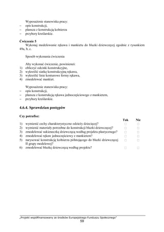 „Projekt współfinansowany ze środków Europejskiego Funduszu Społecznego”
59
Wyposażenie stanowiska pracy:
− opis konstrukcji,
− plansza z konstrukcją kołnierza
− przybory kreślarskie.
Ćwiczenie 5
Wykonaj modelowanie rękawa i mankietu do bluzki dziewczęcej zgodnie z rysunkiem
49a, b, c.
Sposób wykonania ćwiczenia
Aby wykonać ćwiczenie, powinieneś:
1) obliczyć odcinki konstrukcyjne,
2) wykreślić siatkę konstrukcyjną rękawa,
3) wykreślić linie konturowe formy rękawa,
4) zmodelować mankiet.
Wyposażenie stanowiska pracy:
− opis konstrukcji,
− plansza z konstrukcją rękawa jednoczęściowego z mankietem,
− przybory kreślarskie.
4.6.4. Sprawdzian postępów
Czy potrafisz:
Tak Nie
1) wymienić cechy charakterystyczne odzieży dziecięcej?  
2) wymienić materiały potrzebne do konstrukcji bluzki dziewczęcej?  
3) zmodelować sukieneczkę dziewczęcą według projektu plastycznego?  
4) zmodelować rękaw jednoczęściowy z mankietem?  
5) narysować konstrukcję kołnierza półstojącego do bluzki dziewczęcej
II grupy modelowej?
 
6) zmodelować bluzkę dziewczęcą według projektu?  
 