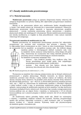 „Projekt współfinansowany ze środków Europejskiego Funduszu Społecznego”
60
4.7. Zasady modelowania przestrzennego
4.7.1. Materiał nauczania
Modelowanie przestrzenne polega na upinaniu (drapowaniu) tkaniny właściwej lub
zastępczej bezpośrednio na sylwetce ludzkiej albo odpowiednio przygotowanym manekinie
krawieckim.
Metoda ta ma zastosowanie jedynie przy modelowaniu bardzo skomplikowanych
w formie i linii modeli odzieży np. stosowana jest w pracowniach teatralnych i filmowych.
Modelowanie przestrzenne nabiera znaczenia w nauczaniu odczytywania projektów
plastycznych – rozwija wyobraźnię przestrzenną, ułatwia odczytywanie z projektów
plastycznych układu cięć modelujących i ich proporcje. Metoda modelowania przestrzennego
jest metodą nieefektywną ze względu na dużą pracochłonność i duże zużycie materiału
właściwego lub zastępczego.
Przygotowanie manekina do modelowania (rys. 50)
Manekin przeznaczony do modelowania przestrzennego powinien być odpowiednio
przygotowany, tzn. powinien mieć wyznaczone linie poziome i pionowe. Linie
te odpowiadają liniom orientacyjnym na ciele i liniom na siatce konstrukcyjnej. Podstawą
do wyznaczenia linii na manekinie są szczegółowe wymiary ciała dla wielkości danego
manekina podane w obowiązujących tabelach wymiarów ciała. Linie
na manekinie można zaznaczyć taśmą tkaninową, taśmą klejącą lub grubą
nitką. Zastosowany do wyznaczenia linii rodzaj materiału powinien być
utrzymany zawsze w kolorze kontrastującym z kolorem manekina.
Na manekinie wyznaczamy następujące linie:
− pionowe – linia środkowa przednia, linia środkowa tylna, linie
boczne przechodzące przez środek pachy, linie uzupełniające
przechodzące przez środek łopatek i środek piersi
− poziome – linia obwodu szyi, linie barków, obwodu klatki
piersiowej, linia obwodu talii, linia obwodu bioder.
Rys. 50. Manekin przygotowany do modelowania [11, s. 135]
Wyznaczone na manekinie linie wskazują umiejscowienia cięć na formach odzieżowych
przenoszonych z projektu plastycznego. Manekin krawiecki, na którym będziemy
modelować, powinien mieć obwody o jedną wielkość większe od wielkości, dla której
chcemy otrzymać formy odzieżowe. Na przykład: jeżeli chcemy otrzymać formy odzieżowe
dla obwodu klatki piersiowej – opx = 96,0 cm, to obwód klatki piersiowej manekina powinna
mieć: opx = 100,0 cm. Zastosowanie do modelowania manekina o obwodach większych
o jedną wielkość wynika z tego, że przestrzenne modelowanie polega na bezpośrednim
upinaniu- zastosowanego do modelowania materiału na bryle manekina i nie daje możliwości
otrzymania niezbędnych luzów odzieżowych. Stosowanie tego warunku wymaga poprawienia
krzywej podkroju szyi, po zdjęciu formy z manekina, tj. zmniejszenia o 1,0 cm obwodu
krzywej podkroju szyi o przyrost przyjętej w tabelach wymiarów dla 4,0 cm obwodu klatki
piersiowej.
Do modelowania rękawa potrzebny będzie model ręki. Model ten wykonujemy
z dzianiny i wypełniamy miękkimi ścinkami lub trocinami. Wymiary przygotowanego
modelu ręki powinny odpowiadać wymiarom w tabeli wymiarów ciała, co szczególnie
dotyczy wymiaru or – obwodu ramienia. Wykonany model ręki przymocowujemy
do manekina zgodnie z kierunkiem ręki.
 