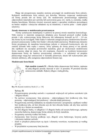 „Projekt współfinansowany ze środków Europejskiego Funduszu Społecznego”
61
Mając tak przygotowany manekin możemy przystąpić do modelowania form odzieży.
Kolejność modelowania form odzieży jest dowolna. Możemy rozpocząć modelowanie
od formy przodu lub od formy tyłu. Do modelowania przestrzennego najbardziej
odpowiednim materiałem jest surówka lub usztywniona gaza, tzw. merla, tj. cieniutka, rzadka
tkanina bawełniana. Możemy również stosować papier o specjalnej strukturze pozwalającej
na bardzo miękkie i elastyczne układanie się na manekinie, o nazwie pelur – cienki papier
satynowy.
Zasady stosowane w modelowaniu przestrzennym
Formy symetryczne modelujemy w połowie na prawej stronie manekina krawieckiego.
Nitki osnowy w materiale zastępczym układamy przy fasonach prostych wzdłuż środka
przodu i tyłu, wykorzystując brzeg fabryczny lub załamujemy krawędź na 0,5 – 1,0 cm,
aby forma się nie rozciągała. Nitki wątku w materiale zastępczym przy modelowaniu fasonów
prostych umieszczamy wzdłuż linii bioder i obwodu klatki piersiowej. Modelowane elementy
formy przypinamy do manekina krawieckiego jedynie w miejscach koniecznych, aby nie
zmienić kierunki nitki wątku i osnowy. Szwy spinamy do strony prawej w ten sposób,
aby szpilkami nie zaczepiać powierzchni manekina, gdyż po skończonym modelowaniu
formy musimy zdjąć do miary, bez ich rozpinania. Zaszewki są wynikiem konieczności
dopasowania formy do budowy przestrzennej człowieka i w zależności od projektu
plastycznego mogą być umieszczone w kierunku pionowym, ukryte lub wykorzystane jako
element zdobniczy, albo zastąpione odpowiednimi liniami cięć.
Modelowanie form bluzki
Opis modelu rysunek 51 – Bluzka lekko dopasowana linii boków, zapinana
na całej długości przodu. Karczek w tyle i w przodzie. W przodzie karczka
umieszczone zakładki. Rękawy długie z małą główką.
Rys. 51. Rysunek modelowy bluzki [11, s. 136]
Tył rys. 52
− Przygotowujemy prostokąt surówki o wymiarach większych niż połowa szerokości tyłu
i długości bluzki.
− Na surówce wyznaczamy: linię pionową – odpowiadającej linii środkowej tyłu, linię
poziomą – odpowiadającej linii pachowej – obwodu klatki piersiowej.
− Przygotowaną surówkę nakładamy na manekin krawiecki i przypinamy szpilkami wzdłuż
linii środkowej tyłu, od linii obwodu szyi do linii obwodu bioder, tak aby linie surówki
pokryły się z liniami na manekinie.
− Na linii długości barku, w odległości 1/3 długości barku od szczytu barkowego, upinamy
zaszewkę barkową, dopasowując formę odzieży do bryły manekina.
− Przypinamy surówkę wzdłuż linii boku.
− Zaznaczamy linie krzywej podkroju szyi, długość szwu barkowego, krzywej pachy
i obcinamy nadmiar surówki.
− Jeżeli w projekcie plastycznym są cięcia i elementy wzornicze, wyznaczamy je według
projektu
− W przykładzie wyznaczamy linię karczka.
 