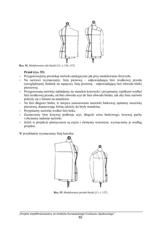 „Projekt współfinansowany ze środków Europejskiego Funduszu Społecznego”
62
Rys. 52. Modelowanie tyłu bluzki [11, s. 136, 137]
Przód (rys. 53)
− Przygotowujemy prostokąt surówki analogicznie jak przy modelowaniu form tyłu.
− Na surówce wyznaczamy: linię pionową – odpowiadającą linii środkowej przodu
(uwzględniamy dodatek na zapięcie), linię poziomą – odpowiadającą linii obwodu klatki
piersiowej.
− Przygotowaną surówkę nakładamy na manekin krawiecki i przypinamy szpilkami wzdłuż
linii środkowej przodu, od linii obwodu szyi do linii obwodu bioder, tak aby linie surówki
pokryły się z liniami na manekinie.
− Na linii długości barku, w miejscu zastosowania zaszewki barkowej, upinamy zaszewkę
piersiową, dopasowując formę odzieży do bryły manekina.
− Przypinamy surówkę wzdłuż linii boku.
− Zaznaczamy linie krzywej podkroju szyi, długość szwu barkowego, krzywej pachy
i obcinamy nadmiar surówki.
− Jeżeli w projekcie plastycznym są cięcia i elementy wzornicze, wyznaczamy je według
projektu.
W przykładzie wyznaczamy linię karczka.
Rys. 53. Modelowanie przodu bluzki [11, s. 137]
 
