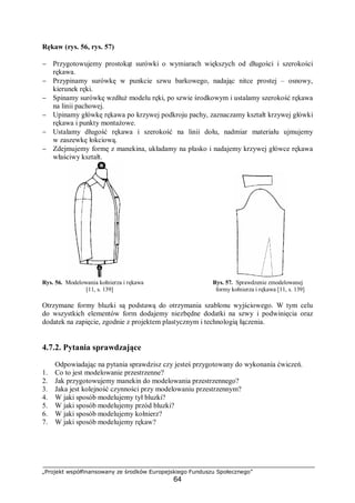 „Projekt współfinansowany ze środków Europejskiego Funduszu Społecznego”
64
Rękaw (rys. 56, rys. 57)
− Przygotowujemy prostokąt surówki o wymiarach większych od długości i szerokości
rękawa.
− Przypinamy surówkę w punkcie szwu barkowego, nadając nitce prostej – osnowy,
kierunek ręki.
− Spinamy surówkę wzdłuż modelu ręki, po szwie środkowym i ustalamy szerokość rękawa
na linii pachowej.
− Upinamy główkę rękawa po krzywej podkroju pachy, zaznaczamy kształt krzywej główki
rękawa i punkty montażowe.
− Ustalamy długość rękawa i szerokość na linii dołu, nadmiar materiału ujmujemy
w zaszewkę łokciową.
− Zdejmujemy formę z manekina, układamy na płasko i nadajemy krzywej główce rękawa
właściwy kształt.
Rys. 56. Modelowania kołnierza i rękawa Rys. 57. Sprawdzenie zmodelowanej
[11, s. 139] formy kołnierza i rękawa [11, s. 139]
Otrzymane formy bluzki są podstawą do otrzymania szablonu wyjściowego. W tym celu
do wszystkich elementów form dodajemy niezbędne dodatki na szwy i podwinięcia oraz
dodatek na zapięcie, zgodnie z projektem plastycznym i technologią łączenia.
4.7.2. Pytania sprawdzające
Odpowiadając na pytania sprawdzisz czy jesteś przygotowany do wykonania ćwiczeń.
1. Co to jest modelowanie przestrzenne?
2. Jak przygotowujemy manekin do modelowania przestrzennego?
3. Jaka jest kolejność czynności przy modelowaniu przestrzennym?
4. W jaki sposób modelujemy tył bluzki?
5. W jaki sposób modelujemy przód bluzki?
6. W jaki sposób modelujemy kołnierz?
7. W jaki sposób modelujemy rękaw?
 