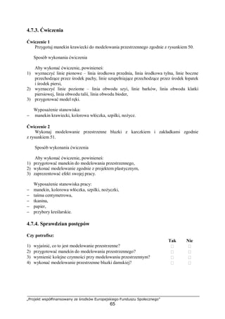 „Projekt współfinansowany ze środków Europejskiego Funduszu Społecznego”
65
4.7.3. Ćwiczenia
Ćwiczenie 1
Przygotuj manekin krawiecki do modelowania przestrzennego zgodnie z rysunkiem 50.
Sposób wykonania ćwiczenia
Aby wykonać ćwiczenie, powinieneś:
1) wyznaczyć linie pionowe – linia środkowa przednia, linia środkowa tylna, linie boczne
przechodzące przez środek pachy, linie uzupełniające przechodzące przez środek łopatek
i środek piersi,
2) wyznaczyć linie poziome – linia obwodu szyi, linie barków, linia obwodu klatki
piersiowej, linia obwodu talii, linia obwodu bioder,
3) przygotować model ręki.
Wyposażenie stanowiska:
− manekin krawiecki, kolorowa włóczka, szpilki, nożyce.
Ćwiczenie 2
Wykonaj modelowanie przestrzenne bluzki z karczkiem i zakładkami zgodnie
z rysunkiem 51.
Sposób wykonania ćwiczenia
Aby wykonać ćwiczenie, powinieneś:
1) przygotować manekin do modelowania przestrzennego,
2) wykonać modelowanie zgodnie z projektem plastycznym,
3) zaprezentować efekt swojej pracy.
Wyposażenie stanowiska pracy:
− manekin, kolorowa włóczka, szpilki, nożyczki,
− taśma centymetrowa,
− tkanina,
− papier,
− przybory kreślarskie.
4.7.4. Sprawdzian postępów
Czy potrafisz:
Tak Nie
1) wyjaśnić, co to jest modelowanie przestrzenne?  
2) przygotować manekin do modelowania przestrzennego?  
3) wymienić kolejne czynności przy modelowaniu przestrzennym?  
4) wykonać modelowanie przestrzenne bluzki damskiej?  
 