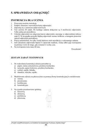 „Projekt współfinansowany ze środków Europejskiego Funduszu Społecznego”
66
5. SPRAWDZIAN OSIĄGNIĘĆ
INSTRUKCJA DLA UCZNIA
1. Przeczytaj uważnie instrukcję.
2. Podpisz imieniem i nazwiskiem kartę odpowiedzi.
3. Zapoznaj się z zestawem zadań testowych.
4. Test zawiera 20 zadań. Do każdego zadania dołączone są 4 możliwości odpowiedzi.
Tylko jedna jest prawidłowa.
5. Udzielaj odpowiedzi na załączonej karcie odpowiedzi, stawiając w odpowiedniej rubryce
znak X. W przypadku pomyłki błędną odpowiedź zaznacz kółkiem, a następnie ponownie
zakreśl odpowiedź prawidłową.
6. Pracuj samodzielnie, bo tylko wtedy będziesz miał satysfakcję z wykonanego zadania.
7. Jeśli udzielenie odpowiedzi będzie Ci sprawiało trudność, wtedy odłóż jego rozwiązanie
na później i wróć do niego, gdy zostanie Ci wolny czas.
8. Na rozwiązanie testu masz 60 min.
Powodzenia!
ZESTAW ZADAŃ TESTOWYCH
1. Do wykreślania konstrukcji odzieży potrzebne są
a) papier, taśma centymetrowa, przybory kreślarskie.
b) nożyczki, papier kolorowy, przybory kreślarskie.
c) cyrkiel, szpilki, bibułka.
d) manekin, włóczka, szpilki.
2. Modelowanie odzieży na płaszczyźnie za pomocą formy konstrukcyjnej to modelowanie
a) wtórne.
b) przestrzenne.
c) konfekcyjne.
d) konstrukcyjne.
3. Na rysunku przedstawiono spódnicę
a) kloszową.
b) dżinsową.
c) portfelową.
d) plisowaną.
 