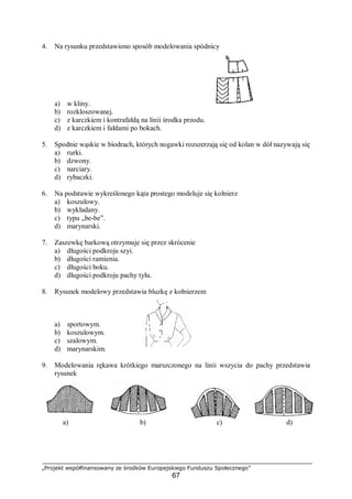 „Projekt współfinansowany ze środków Europejskiego Funduszu Społecznego”
67
4. Na rysunku przedstawiono sposób modelowania spódnicy
a) w kliny.
b) rozkloszowanej.
c) z karczkiem i kontrafałdą na linii środka przodu.
d) z karczkiem i fałdami po bokach.
5. Spodnie wąskie w biodrach, których nogawki rozszerzają się od kolan w dół nazywają się
a) rurki.
b) dzwony.
c) narciary.
d) rybaczki.
6. Na podstawie wykreślonego kąta prostego modeluje się kołnierz
a) koszulowy.
b) wykładany.
c) typu „be-be”.
d) marynarski.
7. Zaszewkę barkową otrzymuje się przez skrócenie
a) długości podkroju szyi.
b) długości ramienia.
c) długości boku.
d) długości podkroju pachy tyłu.
8. Rysunek modelowy przedstawia bluzkę z kołnierzem
a) sportowym.
b) koszulowym.
c) szalowym.
d) marynarskim.
9. Modelowania rękawa krótkiego marszczonego na linii wszycia do pachy przedstawia
rysunek
a) b) c) d)
 