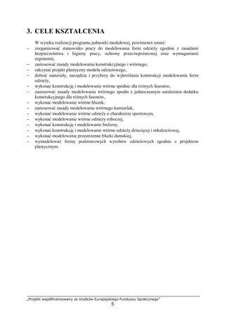 „Projekt współfinansowany ze środków Europejskiego Funduszu Społecznego”
5
3. CELE KSZTAŁCENIA
W wyniku realizacji programu jednostki modułowej, powinieneś umieć:
− zorganizować stanowisko pracy do modelowania form odzieży zgodnie z zasadami
bezpieczeństwa i higieny pracy, ochrony przeciwpożarowej oraz wymaganiami
ergonomii,
− zastosować zasady modelowania konstrukcyjnego i wtórnego,
− odczytać projekt plastyczny modelu odzieżowego,
− dobrać materiały, narzędzia i przybory do wykreślania konstrukcji modelowania form
odzieży,
− wykonać konstrukcję i modelowanie wtórne spódnic dla różnych fasonów,
− zastosować zasady modelowania wtórnego spodni z jednoczesnym ustaleniem dodatku
konstrukcyjnego dla różnych fasonów,
− wykonać modelowanie wtórne bluzek,
− zastosować zasady modelowania wtórnego kamizelek,
− wykonać modelowanie wtórne odzieży o charakterze sportowym,
− wykonać modelowanie wtórne odzieży roboczej,
− wykonać konstrukcję i modelowanie bielizny,
− wykonać konstrukcję i modelowanie wtórne odzieży dziecięcej i młodzieżowej,
− wykonać modelowanie przestrzenne bluzki damskiej,
− wymodelować formy podstawowych wyrobów odzieżowych zgodnie z projektem
plastycznym.
 
