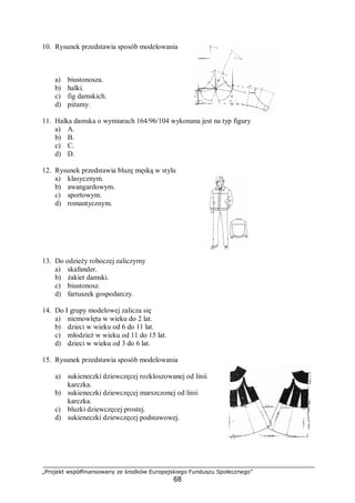 „Projekt współfinansowany ze środków Europejskiego Funduszu Społecznego”
68
10. Rysunek przedstawia sposób modelowania
a) biustonosza.
b) halki.
c) fig damskich.
d) piżamy.
11. Halka damska o wymiarach 164/96/104 wykonana jest na typ figury
a) A.
b) B.
c) C.
d) D.
12. Rysunek przedstawia bluzę męską w stylu
a) klasycznym.
b) awangardowym.
c) sportowym.
d) romantycznym.
13. Do odzieży roboczej zaliczymy
a) skafander.
b) żakiet damski.
c) biustonosz.
d) fartuszek gospodarczy.
14. Do I grupy modelowej zalicza się
a) niemowlęta w wieku do 2 lat.
b) dzieci w wieku od 6 do 11 lat.
c) młodzież w wieku od 11 do 15 lat.
d) dzieci w wieku od 3 do 6 lat.
15. Rysunek przedstawia sposób modelowania
a) sukieneczki dziewczęcej rozkloszowanej od linii
karczka.
b) sukieneczki dziewczęcej marszczonej od linii
karczka.
c) bluzki dziewczęcej prostej.
d) sukieneczki dziewczęcej podstawowej.
 
