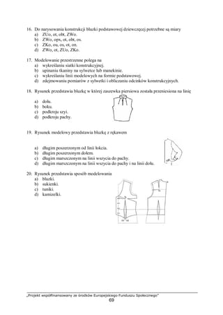 „Projekt współfinansowany ze środków Europejskiego Funduszu Społecznego”
69
16. Do narysowania konstrukcji bluzki podstawowej dziewczęcej potrzebne są miary
a) ZUo, ot, obt, ZWo.
b) ZWo, opx, ot, obt, os.
c) ZKo, ou, os, ot, on.
d) ZWo, ot, ZUo, ZKo.
17. Modelowanie przestrzenne polega na
a) wykreślaniu siatki konstrukcyjnej.
b) upinaniu tkaniny na sylwetce lub manekinie.
c) wykreślaniu linii modelowych na formie podstawowej.
d) zdejmowaniu pomiarów z sylwetki i obliczaniu odcinków konstrukcyjnych.
18. Rysunek przedstawia bluzkę w której zaszewka piersiowa została przeniesiona na linię
a) dołu.
b) boku.
c) podkroju szyi.
d) podkroju pachy.
19. Rysunek modelowy przedstawia bluzkę z rękawem
a) długim poszerzonym od linii łokcia.
b) długim poszerzonym dołem.
c) długim marszczonym na linii wszycia do pachy.
d) długim marszczonym na linii wszycia do pachy i na linii dołu.
20. Rysunek przedstawia sposób modelowania
a) bluzki.
b) sukienki.
c) tuniki.
d) kamizelki.
 