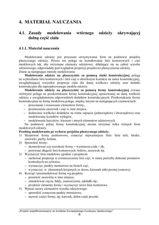 „Projekt współfinansowany ze środków Europejskiego Funduszu Społecznego”
6
4. MATERIAŁ NAUCZANIA
4.1. Zasady modelowania wtórnego odzieży okrywającej
dolną część ciała
4.1.1. Materiał nauczania
Modelowanie odzieży jest procesem otrzymywania form na podstawie projektu
plastycznego odzieży. Proces ten polega na kształtowaniu linii konturowych i cięć
modelowych tak, aby otrzymane elementy odzieżowe, składające się na całość wyrobu
odzieżowego, odpowiadały pod względem proporcji projektowi plastycznemu odzieży.
Znane są następujące metody modelowania:
Modelowanie odzieży na płaszczyźnie za pomocą siatki konstrukcyjnej polega
na wykreślaniu linii konturowych i linii cięć o określonym kształcie na siatce konstrukcyjnej,
uwzględniającej wszystkie proporcje ciała dla danej wielkości odzieży oraz dodatki
konstrukcyjne dla zaprojektowanego modelu odzieży.
Modelowanie odzieży na płaszczyźnie za pomocą formy konstrukcyjnej (zwane
wtórnym) polega na przekształcaniu formy konstrukcyjnej opracowanej na daną wielkość
odzieży z uwzględnieniem odpowiednich dodatków konstrukcyjnych. Przekształcanie formy
konstrukcyjnej na formę modelową polega, między innymi na następujących czynnościach:
− przecinanie i rozsuwanie elementów formy,
− przenoszeniu zaszewek i cięć w inne miejsca,
− dodawanie wielkości dodatków na różne zapięcia (jednorzędowe i dwurzędowe) oraz
modelowanie kształtów wyłogów,
− modelowanie karczków, kieszeni i innych elementów odzieżowych.
Na podstawie jednej formy konstrukcyjnej można otrzymać kilka różnych form
modelowych odzieży.
Przebieg modelowania po wyborze projektu plastycznego odzieży:
1) Skopiować formy podstawowe, oznaczyć najważniejsze linie: linie talii, bioder,
zaszewki, pachy, kolana.
2) Sprawdzić formy:
− skontrolować czy szerokość formy = wymiarom ciała + dk,
− porównać długość linii konturowych: boków, zaszewek itp.
3) Wyznaczyć linie modelowe zgodnie z projektem:
− zachować proporcje w rozmieszczeniu linii cięć, w miarę potrzeby dokonać pomiarów
kontrolnych na sylwetce,
− wyznaczyć, punkty montażowe na liniach cięć,
− wyznaczyć, w elementach krojonych ze skosu, kierunek nitki prostej (osnowy).
4) Rozciąć i przemodelować formę wg projektu:
− przenieść zaszewkę w inne miejsce,
− zmodelować cięcia, fałdy, zmarszczenia, zakładki itp.,
− przykleić elementy formy i wyznaczyć nowe linie konturowe.
5) Wpisać nazwy elementów wyrobu odzieżowego:
− sprawdzić oznaczone punkty montażowe,
− nazwać części formy, np. karczek, dolna część przodu.
 