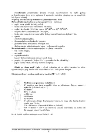 „Projekt współfinansowany ze środków Europejskiego Funduszu Społecznego”
7
Modelowanie przestrzenne (zwane również modelowaniem na bryle) polega
na kształtowaniu form przez upinanie i wycinanie materiału odzieżowego na manekinie
lub figurze ludzkiej.
Przybory oraz materiały do konstrukcji i modelowania form
Do konstrukcji: potrzebne są następujące przybory i materiały:
− papier jasny, gładki, średniej grubości,
− taśma centymetrowa do odmierzania odcinków,
− trójkąty kreślarskie (ekierki) o kątach: 90o
i 45 o
oraz 90o
, 30o
i 60 o
,
− krzywiki do wykreślania łuków i pokrojów,
− linijka elastyczna do rysowania łuków dołu, owalnych karczków, kołnierzy itp.,
− cyrkiel,
− ołówki twarde i miękkie,
− flamastry kolorowe lub kredki kopiowe,
− guma kreślarska do ścierania zbędnych linii,
− skośny szablon ułatwiający opisywanie i podpisywanie rysunku,
Do modelowania potrzebne są następujące przybory i materiały:
− klej i taśma klejąca,
− nożyczki,
− szpilki krawieckie,
− koperty do kompletowania opracowanych form,
− przybory do rysowania (linijka, ekierka, guma kreślarska, ołówki itp.)
− papier cienki, bibułka lub inny materiał zastępczy.
Odzież na dolną część ciała – odzież opierająca się na dolnej powierzchni ciała,
ograniczonej od góry liniami talii, bioder i krocza oraz kończynami dolnymi.
Odmiany modelowe spódnic znajdziesz w module JM 743.[01].Z1.04
Modelowanie spódnicy z 6-ciu klinów
W spódnicy tego typu wszystkie kliny są jednakowe, dlatego wystarczy
wykreślić jeden z nich (rys. 1).
Wymiary:
ZWo-164,0 cm
ot-72,0 cm
obt-96,0cm
TD-50,0cm
W zależności od tego ile planujemy klinów, to przez taką liczbę dzielimy
obwód pasa i bioder:
72,0÷6 klinów = 12 (szerokość klina na linii talii)
96,0 ÷6 klinów = 16,0 + luz (szerokość klina na linii bioder) luz na linii obt
dla każdego klina wynosi 1,0 cm.
Rys. 1. Rysunek modelowy spódnicy z sześciu klinów [5, s. 45]
 