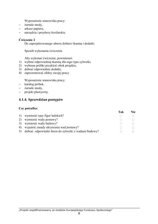 „Projekt współfinansowany ze środków Europejskiego Funduszu Społecznego”
9
Wyposażenie stanowiska pracy:
− żurnale mody,
− arkusz papieru,
− narzędzia i przybory kreślarskie.
Ćwiczenie 2
Do zaprojektowanego ubioru dobierz tkaninę i dodatki.
Sposób wykonania ćwiczenia
Aby wykonać ćwiczenie, powinieneś:
1) wybrać odpowiednią tkaninę dla tego typu sylwetki,
2) wybrane próbki przykleić obok projektu,
3) dobrać odpowiednie dodatki,
4) zaprezentować efekty swojej pracy
Wyposażenie stanowiska pracy:
− katalog próbek,
− żurnale mody,
− projekt plastyczny.
4.1.4. Sprawdzian postępów
Czy potrafisz:
Tak Nie
1) wymienić typy figur ludzkich?  
2) wymienić wady postawy?  
3) wymienić wady budowy?  
4) wyjaśnić zasady ukrywania wad postawy?  
5) dobrać odpowiedni fason do sylwetki z wadami budowy?  
 