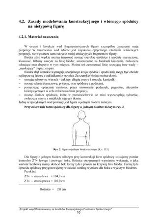 „Projekt współfinansowany ze środków Europejskiego Funduszu Społecznego”
10
4.2. Zasady modelowania konstrukcyjnego i wtórnego spódnicy
na nietypową figurę
4.2.1. Materiał nauczania
W ocenie i korekcie wad fragmentarycznych figury szczególne znaczenie mają
proporcje. W tuszowaniu wad istotne jest uzyskanie optycznego złudzenia właściwych
proporcji, nie wystarcza samo ukrycie mniej atrakcyjnych fragmentów figury.
Biodra zbyt wąskie można tuszować nosząc szerokie spódnice i spodnie marszczone,
kloszowe, falbany naszyte na linię bioder, umieszczone na biodrach kieszenie, zwłaszcza
odstające oraz draperie w tym miejscu. Można też zastosować linię tuszującą inne wady –
„maskujący” trapez, empire.
Biodra zbyt szerokie wymagają specjalnego kroju spódnic i spodni (nie mogą być obcisłe
najlepsze są fasony z zakładkami z przodu). Za szerokie biodra można ukryć:
− stosując ubiory na wierzch – żakiety, długie swetry i koszule, kamizelki
− nosząc suknie płaszczowe, pricesse, oraz spódnice z godetami,
− poszerzając optycznie ramiona, przez stosowanie poduszek, pagonów, akcentów
kolorystycznych w celu zrównoważenia proporcji,
− nosząc dłuższe spódnice, które w przeciwieństwie do mini wyszczuplają sylwetkę,
zwłaszcza uszyte z miękkich lejących tkanin.
Jedną ze spotykanych wad postawy jest figura o jednym biodrze niższym.
Przystosowanie form spódnicy dla figury o jednym biodrze niższym rys. 2
Rys. 2. Figura o jednym biodrze niższym [4, s. 133].
Dla figury o jednym biodrze niższym przy konstrukcji form spódnicy stosujemy pomiar
kontrolny ZTv lewego i prawego boku. Różnica otrzymanych wymiarów wskazuje, o jaką
wartość liczbową mamy skrócić bok formy tyłu i przodu na krzywej linii bioder. Formę tyłu
i przodu spódnicy przygotowujemy w całości według wymiaru dla boku z wyższym biodrem.
Przykład:
ZTv – strona lewa = 104,0 cm
ZTv – strona prawa = 102,0 cm
Różnica = 2,0 cm
 