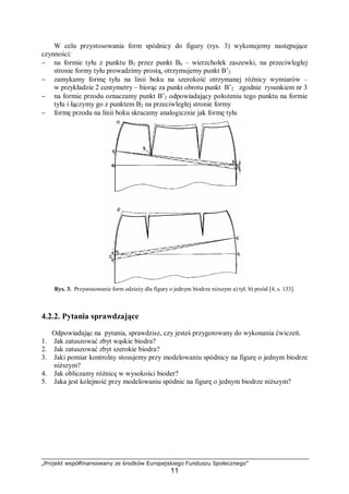 „Projekt współfinansowany ze środków Europejskiego Funduszu Społecznego”
11
W celu przystosowania form spódnicy do figury (rys. 3) wykonujemy następujące
czynności:
− na formie tyłu z punktu B2 przez punkt B6 – wierzchołek zaszewki, na przeciwległej
stronie formy tyłu prowadzimy prostą, otrzymujemy punkt B’2
− zamykamy formę tyłu na linii boku na szerokość otrzymanej różnicy wymiarów –
w przykładzie 2 centymetry – biorąc za punkt obrotu punkt B’2 zgodnie rysunkiem nr 3
− na formie przodu oznaczamy punkt B’2 odpowiadający położeniu tego punktu na formie
tyłu i łączymy go z punktem B2 na przeciwległej stronie formy
− formę przodu na linii boku skracamy analogicznie jak formę tyłu
Rys. 3. Przystosowanie form odzieży dla figury o jednym biodrze niższym a) tył, b) przód [4, s. 133].
4.2.2. Pytania sprawdzające
Odpowiadając na pytania, sprawdzisz, czy jesteś przygotowany do wykonania ćwiczeń.
1. Jak zatuszować zbyt wąskie biodra?
2. Jak zatuszować zbyt szerokie biodra?
3. Jaki pomiar kontrolny stosujemy przy modelowaniu spódnicy na figurę o jednym biodrze
niższym?
4. Jak obliczamy różnicę w wysokości bioder?
5. Jaka jest kolejność przy modelowaniu spódnic na figurę o jednym biodrze niższym?
 