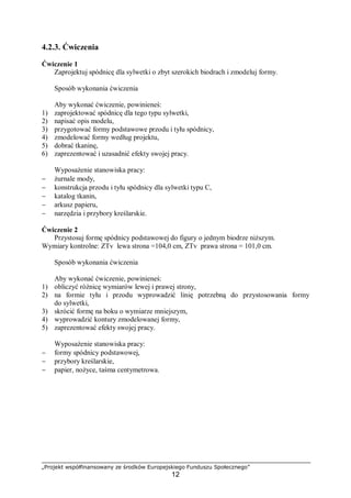 „Projekt współfinansowany ze środków Europejskiego Funduszu Społecznego”
12
4.2.3. Ćwiczenia
Ćwiczenie 1
Zaprojektuj spódnicę dla sylwetki o zbyt szerokich biodrach i zmodeluj formy.
Sposób wykonania ćwiczenia
Aby wykonać ćwiczenie, powinieneś:
1) zaprojektować spódnicę dla tego typu sylwetki,
2) napisać opis modelu,
3) przygotować formy podstawowe przodu i tyłu spódnicy,
4) zmodelować formy według projektu,
5) dobrać tkaninę,
6) zaprezentować i uzasadnić efekty swojej pracy.
Wyposażenie stanowiska pracy:
− żurnale mody,
− konstrukcja przodu i tyłu spódnicy dla sylwetki typu C,
− katalog tkanin,
− arkusz papieru,
− narzędzia i przybory kreślarskie.
Ćwiczenie 2
Przystosuj formę spódnicy podstawowej do figury o jednym biodrze niższym.
Wymiary kontrolne: ZTv lewa strona =104,0 cm, ZTv prawa strona = 101,0 cm.
Sposób wykonania ćwiczenia
Aby wykonać ćwiczenie, powinieneś:
1) obliczyć różnicę wymiarów lewej i prawej strony,
2) na formie tyłu i przodu wyprowadzić linię potrzebną do przystosowania formy
do sylwetki,
3) skrócić formę na boku o wymiarze mniejszym,
4) wyprowadzić kontury zmodelowanej formy,
5) zaprezentować efekty swojej pracy.
Wyposażenie stanowiska pracy:
− formy spódnicy podstawowej,
− przybory kreślarskie,
− papier, nożyce, taśma centymetrowa.
 