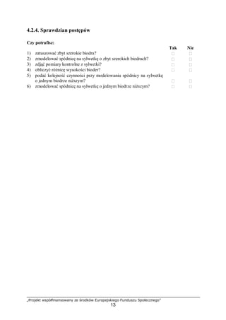 „Projekt współfinansowany ze środków Europejskiego Funduszu Społecznego”
13
4.2.4. Sprawdzian postępów
Czy potrafisz:
Tak Nie
1) zatuszować zbyt szerokie biodra?  
2) zmodelować spódnicę na sylwetkę o zbyt szerokich biodrach?  
3) zdjąć pomiary kontrolne z sylwetki?  
4) obliczyć różnicę wysokości bioder?  
5) podać kolejność czynności przy modelowaniu spódnicy na sylwetkę
o jednym biodrze niższym?  
6) zmodelować spódnicę na sylwetkę o jednym biodrze niższym?  
 