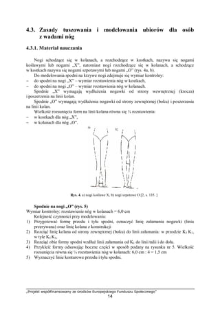 „Projekt współfinansowany ze środków Europejskiego Funduszu Społecznego”
14
4.3. Zasady tuszowania i modelowania ubiorów dla osób
z wadami nóg
4.3.1. Materiał nauczania
Nogi schodzące się w kolanach, a rozchodzące w kostkach, nazywa się nogami
koślawymi lub nogami „X”, natomiast nogi rozchodzące się w kolanach, a schodzące
w kostkach nazywa się nogami szpotawymi lub nogami „O” (rys. 4a, b).
Do modelowania spodni na krzywe nogi zdejmuje się wymiar kontrolny:
− do spodni na nogi „X” – wymiar rozstawienia nóg w kostkach,
− do spodni na nogi „O” – wymiar rozstawienia nóg w kolanach.
Spodnie „X” wymagają wydłużenia nogawki od strony wewnętrznej (krocza)
i poszerzenia na linii kolan.
Spodnie „O” wymagają wydłużenia nogawki od strony zewnętrznej (boku) i poszerzenia
na linii kolan.
Wielkość rozsunięcia form na linii kolana równa się ¼ rozstawienia:
− w kostkach dla nóg „X”,
− w kolanach dla nóg „O”.
Rys. 4. a) nogi koślawe X, b) nogi szpotawe O [2, s. 135. ]
Spodnie na nogi „O” (rys. 5)
Wymiar kontrolny: rozstawienie nóg w kolanach = 6,0 cm
Kolejność czynności przy modelowaniu:
1) Przygotować formę przodu i tyłu spodni, oznaczyć linię załamania nogawki (linia
przerywana) oraz linię kolana z konstrukcji
2) Rozciąć linię kolana od strony zewnętrznej (boku) do linii załamania: w przodzie K3 K1,
w tyle K5 K1,
3) Rozciąć obie formy spodni wzdłuż linii załamania od K1 do linii talii i do dołu.
4) Przykleić formy odsuwając boczne części w sposób podany na rysunku nr 5. Wielkość
rozsunięcia równa się ¼ rozstawienia nóg w kolanach: 6,0 cm : 4 = 1,5 cm
5) Wyznaczyć linie konturowe przodu i tyłu spodni.
 