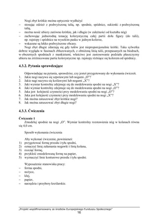 „Projekt współfinansowany ze środków Europejskiego Funduszu Społecznego”
16
Nogi zbyt krótkie można optycznie wydłużyć
− stosując odzież z podwyższoną talią, np. spodnie, spódnice, sukienki z podwyższoną
talią,
− można nosić ubiory zarówno krótkie, jak i długie (w zależności od kształtu nóg)
− zachowując jednorodną tonację kolorystyczną całej partii dołu figury (do talii),
np. rajstopy i spódnice na wysokim pasku w jednym kolorze,
− wskazane są lekko podwyższone obcasy.
Nogi zbyt długie zdarzają się gdy tułów jest nieproporcjonalnie krótki. Taka sylwetka
dobrze wygląda w fasonach zbluzowanych, z obniżoną linią talii, przepasanych na biodrach,
w obszernych spodniach z mankietami, właściwe jest zastosowanie podziału płaszczyzny
ubioru na zróżnicowane partie kolorystyczne np. rajstopy różniące się kolorem od spódnicy.
4.3.2. Pytania sprawdzające
Odpowiadając na pytania, sprawdzisz, czy jesteś przygotowany do wykonania ćwiczeń.
1. Jakie nogi nazywa się szpotawymi lub nogami „O”?
2. Jakie nagi nazywa się koślawymi lub nogami „X”?
3. Jaki wymiar kontrolny zdejmuje się do modelowania spodni na nogi „X”?
4. Jaki wymiar kontrolny zdejmuje się do modelowania spodni na nogi „O”?
5. Jaka jest kolejność czynności przy modelowaniu spodni na nogi „O”?
6. Jaka jest kolejność czynności przy modelowaniu spodni na nogi „X”?
7. Jak można zatuszować zbyt krótkie nogi?
8. Jak można zatuszować zbyt długie nogi?
4.3.3. Ćwiczenia
Ćwiczenie 1
Zmodeluj spodnie na nogi „O”. Wymiar kontrolny rozstawienia nóg w kolanach równa
się 4,0 cm.
Sposób wykonania ćwiczenia
Aby wykonać ćwiczenie, powinieneś:
1) przygotować formę przodu i tyłu spodni,
2) oznaczyć linię załamania nogawki i linię kolana,
3) rozciąć formę,
4) przykleić zmodelowaną formę na papier,
5) wyznaczyć linie konturowe przodu i tyłu spodni.
Wyposażenie stanowiska pracy:
− forma spodni,
− nożyce,
− klej,
− papier,
− narzędzia i przybory kreślarskie.
 