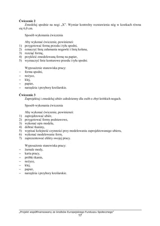 „Projekt współfinansowany ze środków Europejskiego Funduszu Społecznego”
17
Ćwiczenie 2
Zmodeluj spodnie na nogi „X”. Wymiar kontrolny rozstawienia nóg w kostkach równa
się 6,0 cm.
Sposób wykonania ćwiczenia
Aby wykonać ćwiczenie, powinieneś:
1) przygotować formę przodu i tyłu spodni,
2) oznaczyć linię załamania nogawki i linię kolana,
3) rozciąć formę,
4) przykleić zmodelowaną formę na papier,
5) wyznaczyć linie konturowe przodu i tyłu spodni.
Wyposażenie stanowiska pracy:
− forma spodni,
− nożyce,
− klej,
− papier,
− narzędzia i przybory kreślarskie.
Ćwiczenie 3
Zaprojektuj i zmodeluj ubiór całodzienny dla osób o zbyt krótkich nogach.
Sposób wykonania ćwiczenia
Aby wykonać ćwiczenie, powinieneś:
1) zaprojektować ubiór,
2) przygotować formy podstawowe,
3) wykonać opis modelu,
4) dobrać tkaniny,
5) wypisać kolejność czynności przy modelowaniu zaprojektowanego ubioru,
6) wykonać modelowanie form,
7) zaprezentować efekty swojej pracy.
Wyposażenie stanowiska pracy:
− żurnale mody,
− karta pracy,
− próbki tkanin,
− nożyce,
− klej,
− papier,
− narzędzia i przybory kreślarskie.
 